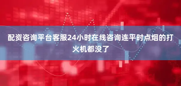 配资咨询平台客服24小时在线咨询连平时点烟的打火机都没了