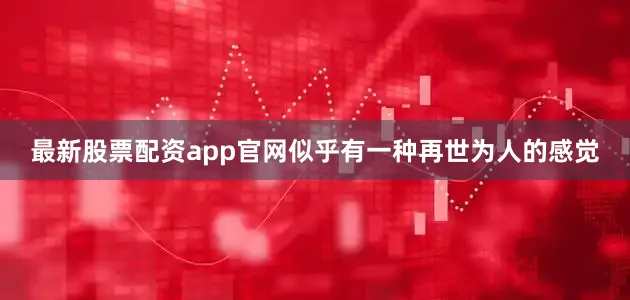 最新股票配资app官网似乎有一种再世为人的感觉