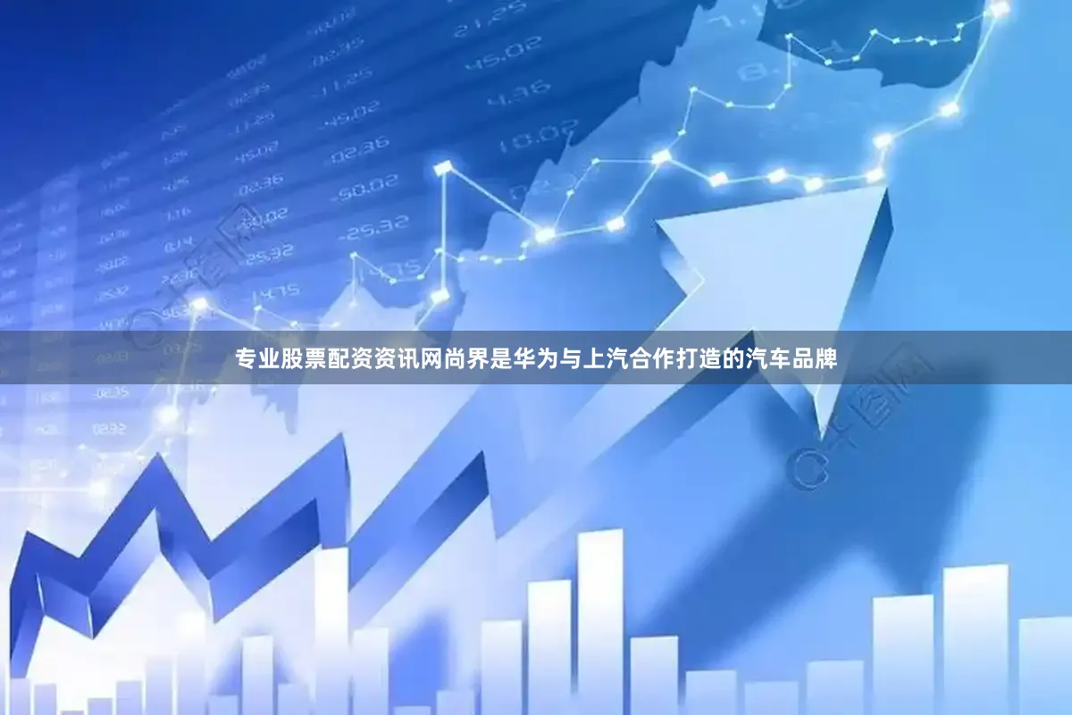 专业股票配资资讯网尚界是华为与上汽合作打造的汽车品牌