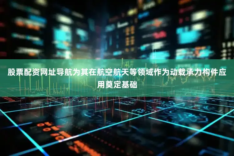 股票配资网址导航为其在航空航天等领域作为动载承力构件应用奠定基础