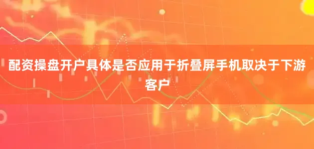 配资操盘开户具体是否应用于折叠屏手机取决于下游客户